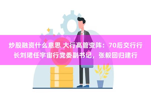 炒股融资什么意思 大行高管变阵：70后交行行长刘珺任宇宙行党委副书记，张毅回归建行