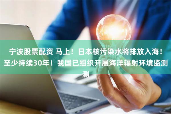 宁波股票配资 马上！日本核污染水将排放入海！至少持续30年！我国已组织开展海洋辐射环境监测