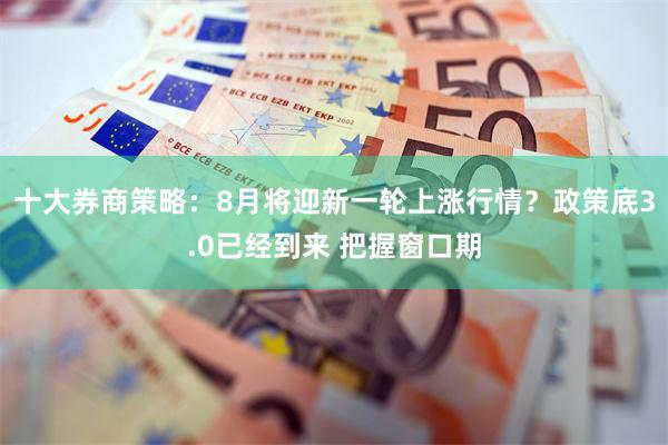 十大券商策略：8月将迎新一轮上涨行情？政策底3.0已经到来 把握窗口期