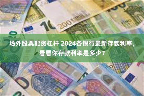 场外股票配资杠杆 2024各银行最新存款利率，看看你存款利率是多少？