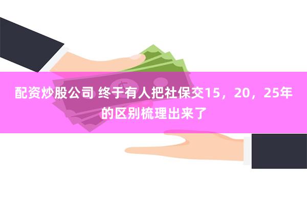 配资炒股公司 终于有人把社保交15，20，25年的区别梳理出来了