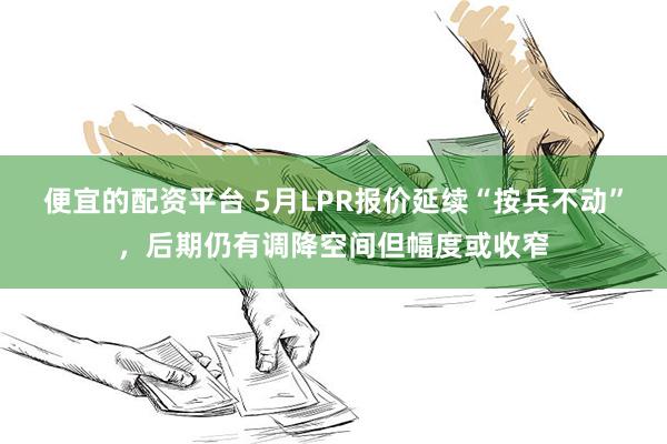 便宜的配资平台 5月LPR报价延续“按兵不动”，后期仍有调降空间但幅度或收窄