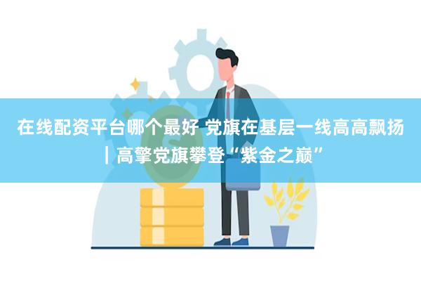 在线配资平台哪个最好 党旗在基层一线高高飘扬｜高擎党旗攀登“紫金之巅”