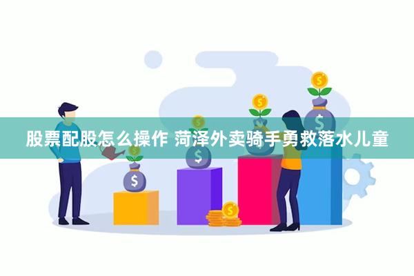 股票配股怎么操作 菏泽外卖骑手勇救落水儿童