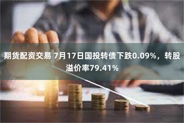 期货配资交易 7月17日国投转债下跌0.09%，转股溢价率79.41%