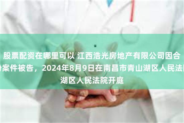 股票配资在哪里可以 江西浩光房地产有限公司因合同纠纷案件被告，2024年8月9日在南昌市青山湖区人民法院开庭