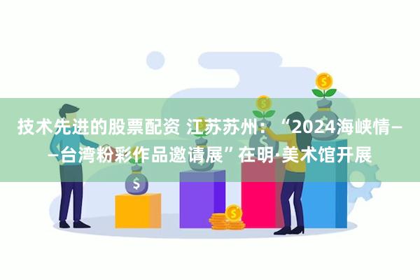 技术先进的股票配资 江苏苏州：“2024海峡情——台湾粉彩作品邀请展”在明·美术馆开展