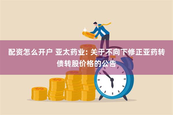 配资怎么开户 亚太药业: 关于不向下修正亚药转债转股价格的公告