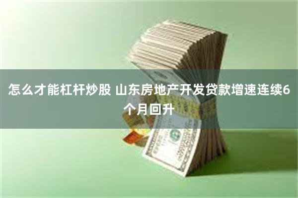 怎么才能杠杆炒股 山东房地产开发贷款增速连续6个月回升