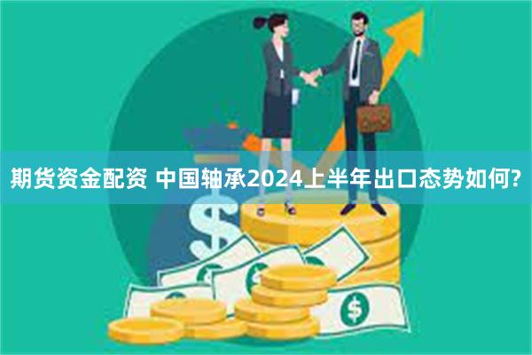 期货资金配资 中国轴承2024上半年出口态势如何?