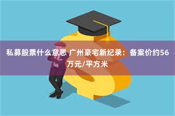 私募股票什么意思 广州豪宅新纪录：备案价约56万元/平方米