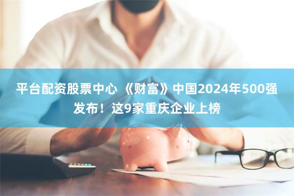 平台配资股票中心 《财富》中国2024年500强发布！这9家重庆企业上榜