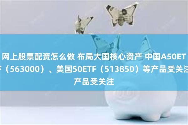 网上股票配资怎么做 布局大国核心资产 中国A50ETF（563000）、美国50ETF（513850）等产品受关注