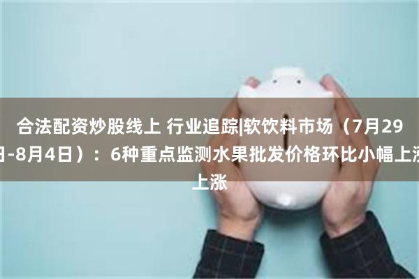 合法配资炒股线上 行业追踪|软饮料市场（7月29日-8月4日）：6种重点监测水果批发价格环比小幅上涨