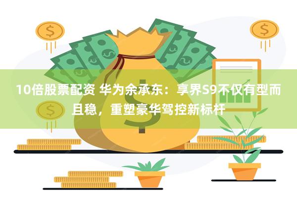 10倍股票配资 华为余承东：享界S9不仅有型而且稳，重塑豪华驾控新标杆