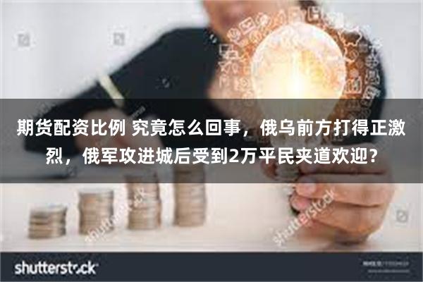 期货配资比例 究竟怎么回事，俄乌前方打得正激烈，俄军攻进城后受到2万平民夹道欢迎？