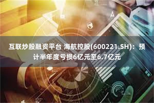 互联炒股融资平台 海航控股(600221.SH)：预计半年度亏损6亿元至6.7亿元