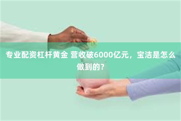 专业配资杠杆黄金 营收破6000亿元，宝洁是怎么做到的？