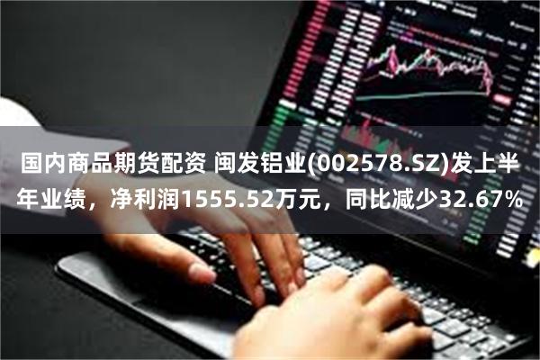 国内商品期货配资 闽发铝业(002578.SZ)发上半年业绩，净利润1555.52万元，同比减少32.67%