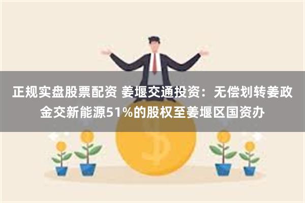 正规实盘股票配资 姜堰交通投资：无偿划转姜政金交新能源51%的股权至姜堰区国资办