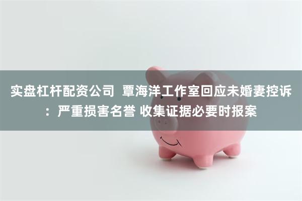 实盘杠杆配资公司  覃海洋工作室回应未婚妻控诉：严重损害名誉 收集证据必要时报案