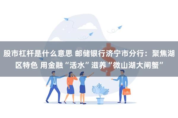 股市杠杆是什么意思 邮储银行济宁市分行：聚焦湖区特色 用金融“活水”滋养“微山湖大闸蟹”