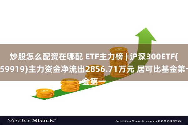 炒股怎么配资在哪配 ETF主力榜 | 沪深300ETF(159919)主力资金净流出2856.71万元 居可比基金第一