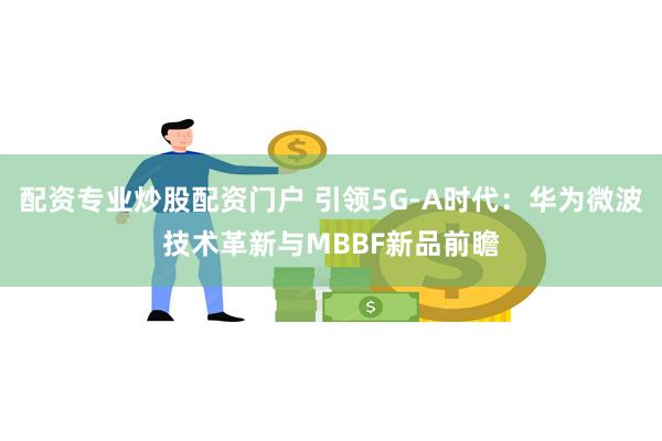 配资专业炒股配资门户 引领5G-A时代：华为微波技术革新与MBBF新品前瞻