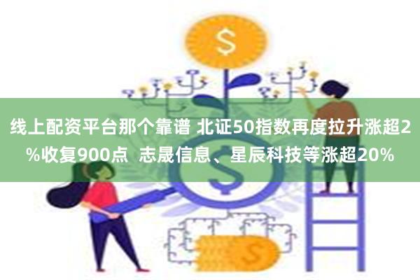 线上配资平台那个靠谱 北证50指数再度拉升涨超2%收复900点  志晟信息、星辰科技等涨超20%