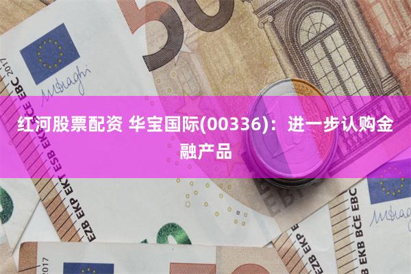 红河股票配资 华宝国际(00336)：进一步认购金融产品