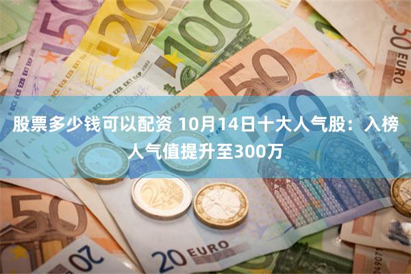 股票多少钱可以配资 10月14日十大人气股：入榜人气值提升至300万