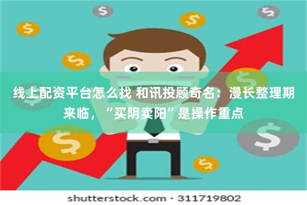 线上配资平台怎么找 和讯投顾奇名：漫长整理期来临，“买阴卖阳”是操作重点