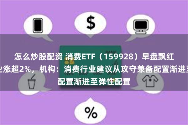 怎么炒股配资 消费ETF（159928）早盘飘红，中粮糖业涨超2%，机构：消费行业建议从攻守兼备配置渐进至弹性配置