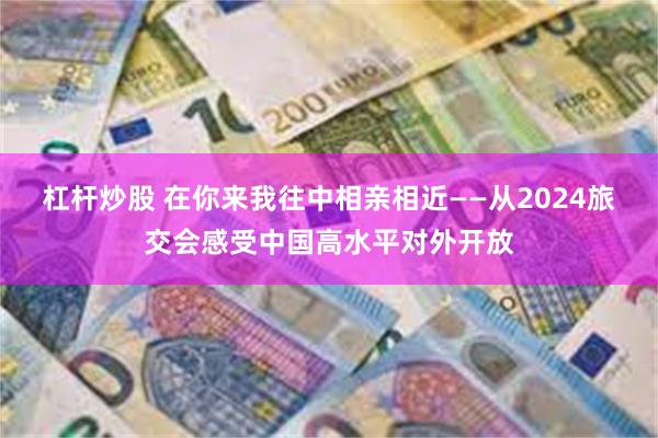 杠杆炒股 在你来我往中相亲相近——从2024旅交会感受中国高水平对外开放