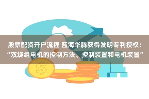 股票配资开户流程 蓝海华腾获得发明专利授权：“双绕组电机的控制方法、控制装置和电机装置”