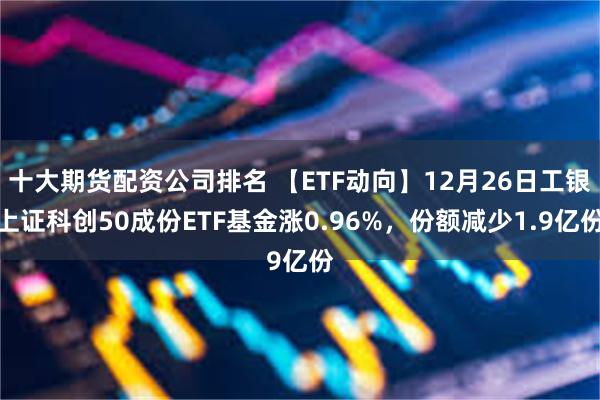 十大期货配资公司排名 【ETF动向】12月26日工银上证科创50成份ETF基金涨0.96%，份额减少1.9亿份