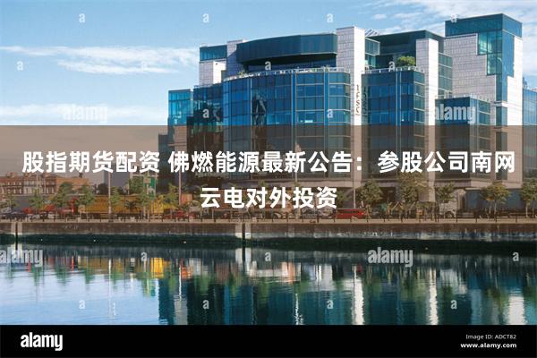 股指期货配资 佛燃能源最新公告：参股公司南网云电对外投资