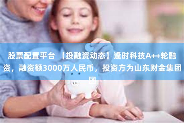 股票配置平台 【投融资动态】逢时科技A++轮融资，融资额3000万人民币，投资方为山东财金集团