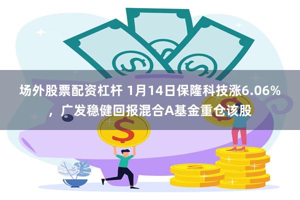 场外股票配资杠杆 1月14日保隆科技涨6.06%，广发稳健回报混合A基金重仓该股