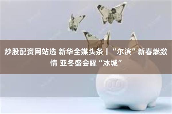 炒股配资网站选 新华全媒头条丨“尔滨”新春燃激情 亚冬盛会耀“冰城”