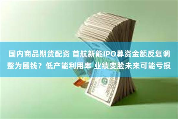 国内商品期货配资 首航新能IPO募资金额反复调整为圈钱？低产能利用率 业绩变脸未来可能亏损