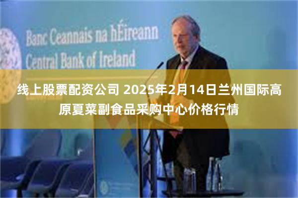 线上股票配资公司 2025年2月14日兰州国际高原夏菜副食品采购中心价格行情