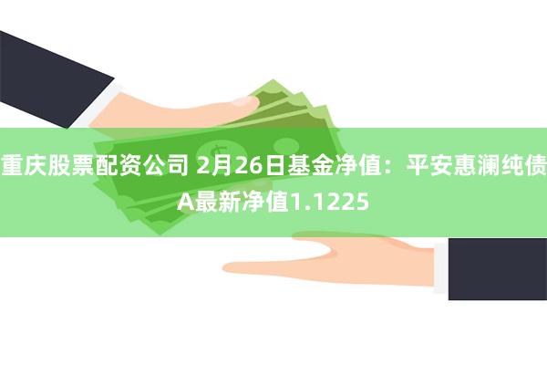 重庆股票配资公司 2月26日基金净值：平安惠澜纯债A最新净值1.1225